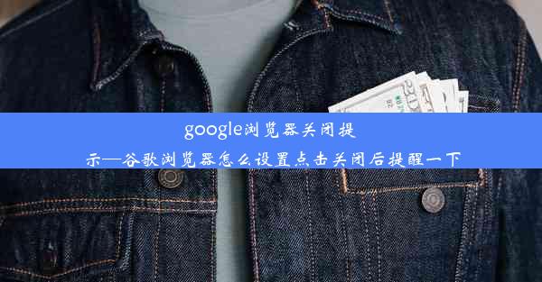 google浏览器关闭提示—谷歌浏览器怎么设置点击关闭后提醒一下