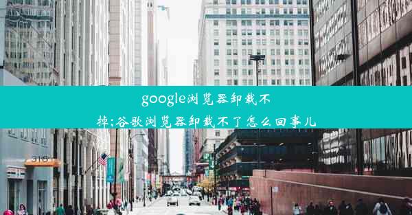 google浏览器卸载不掉;谷歌浏览器卸载不了怎么回事儿