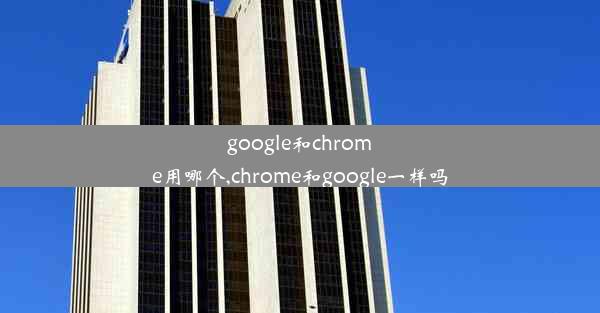 google和chrome用哪个,chrome和google一样吗