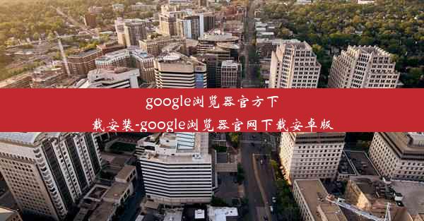 google浏览器官方下载安装-google浏览器官网下载安卓版