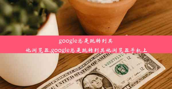 google总是跳转到其他浏览器,google总是跳转到其他浏览器手机上