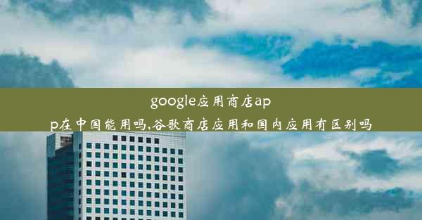 google应用商店app在中国能用吗,谷歌商店应用和国内应用有区别吗