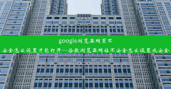 google浏览器网页不安全怎么设置才能打开—谷歌浏览器网站不安全怎么设置成安全