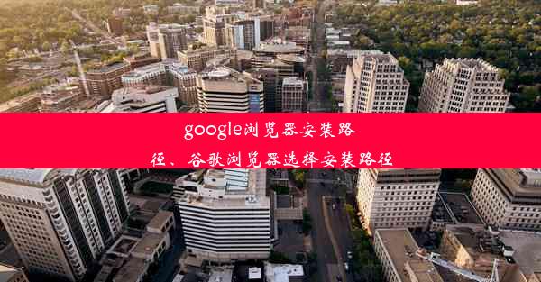 google浏览器安装路径、谷歌浏览器选择安装路径