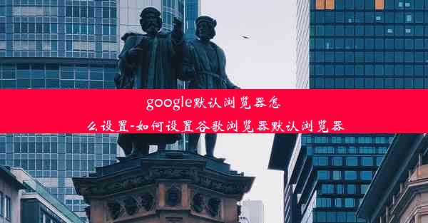 google默认浏览器怎么设置-如何设置谷歌浏览器默认浏览器