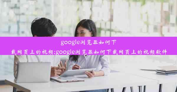 google浏览器如何下载网页上的视频;google浏览器如何下载网页上的视频软件