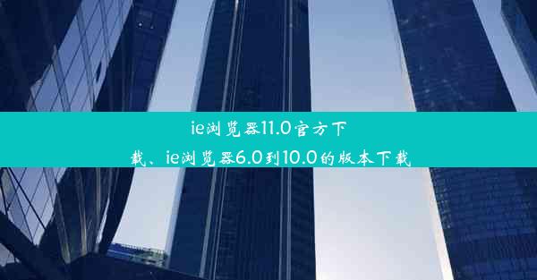 ie浏览器11.0官方下载、ie浏览器6.0到10.0的版本下载