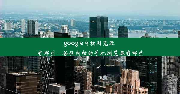 google内核浏览器 有哪些—谷歌内核的手机浏览器有哪些