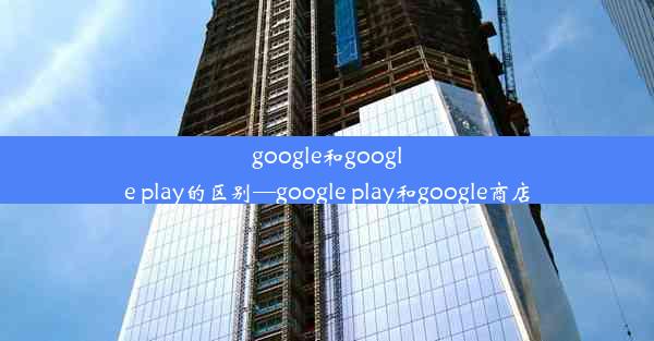 google和google play的区别—google play和google商店