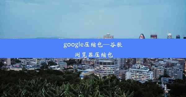 google压缩包—谷歌浏览器压缩包