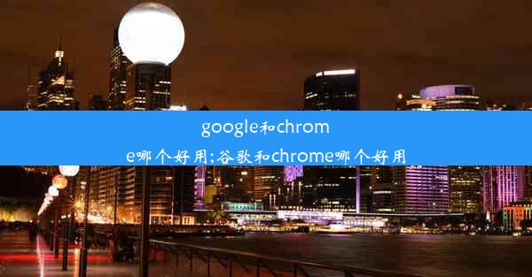 google和chrome哪个好用;谷歌和chrome哪个好用