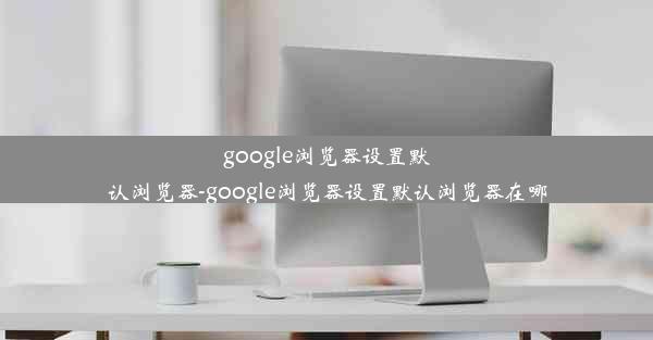 google浏览器设置默认浏览器-google浏览器设置默认浏览器在哪