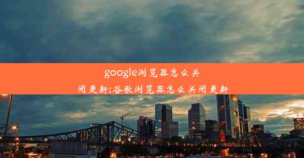 google浏览器怎么关闭更新;谷歌浏览器怎么关闭更新