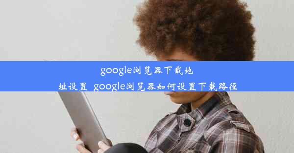 google浏览器下载地址设置_google浏览器如何设置下载路径