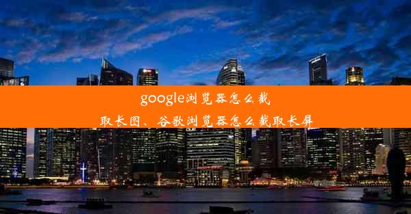 google浏览器怎么截取长图、谷歌浏览器怎么截取长屏