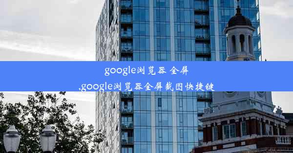 google浏览器 全屏,google浏览器全屏截图快捷键