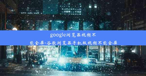 google浏览器视频不能全屏-谷歌浏览器手机版视频不能全屏