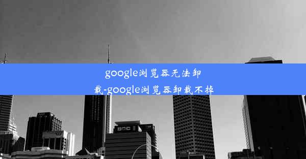 google浏览器无法卸载-google浏览器卸载不掉