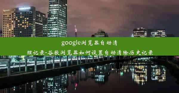 google浏览器自动清理记录-谷歌浏览器如何设置自动清除历史记录