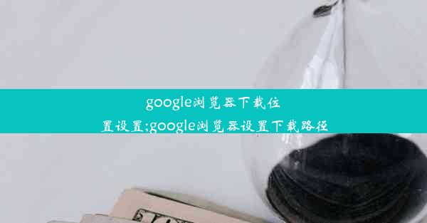 google浏览器下载位置设置;google浏览器设置下载路径