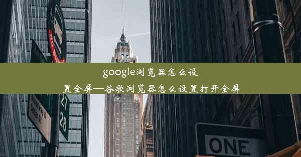 google浏览器怎么设置全屏—谷歌浏览器怎么设置打开全屏