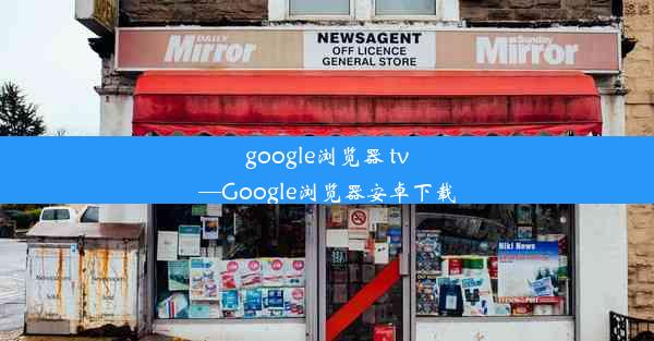 google浏览器 tv—Google浏览器安卓下载