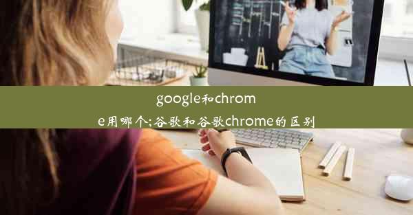 google和chrome用哪个;谷歌和谷歌chrome的区别