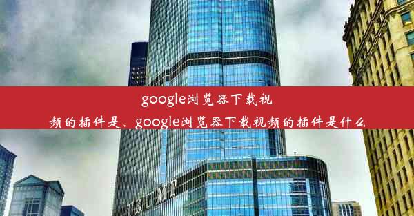 google浏览器下载视频的插件是、google浏览器下载视频的插件是什么