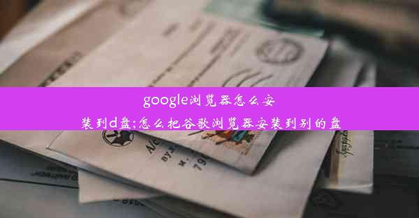 google浏览器怎么安装到d盘;怎么把谷歌浏览器安装到别的盘