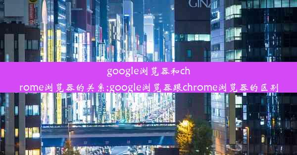 google浏览器和chrome浏览器的关系;google浏览器跟chrome浏览器的区别