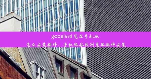 google浏览器手机版怎么安装插件、手机版谷歌浏览器插件安装