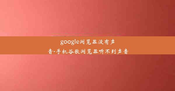 google浏览器没有声音-手机谷歌浏览器听不到声音