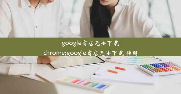 google商店无法下载chrome;google商店无法下载 转圈