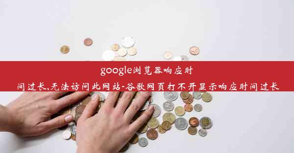 google浏览器响应时间过长,无法访问此网站-谷歌网页打不开显示响应时间过长