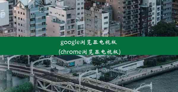 google浏览器电视版(chrome浏览器电视版)