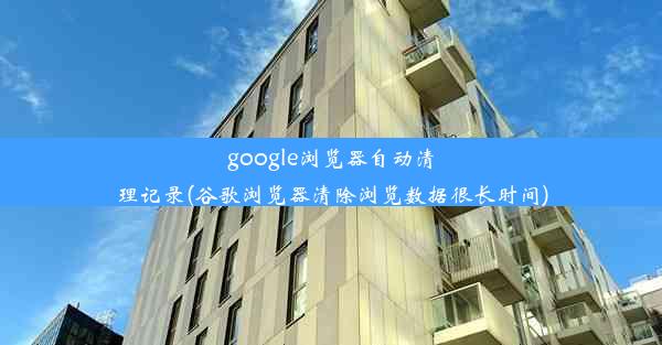 google浏览器自动清理记录(谷歌浏览器清除浏览数据很长时间)