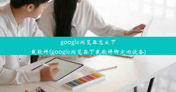 google浏览器怎么下载软件(google浏览器下载软件绑定旧设备)