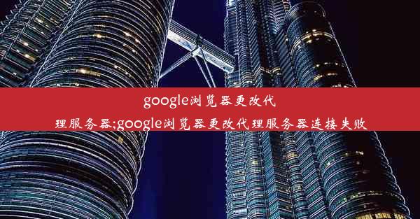 google浏览器更改代理服务器;google浏览器更改代理服务器连接失败