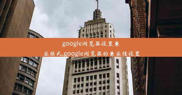 google浏览器设置兼容模式,google浏览器的兼容性设置