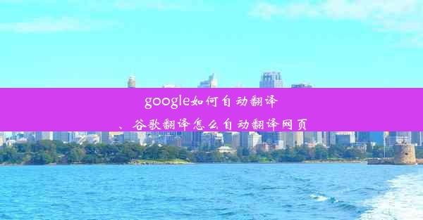 google如何自动翻译、谷歌翻译怎么自动翻译网页