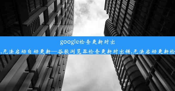 google检查更新时出错,无法启动自动更新—谷歌浏览器检查更新时出错,无法启动更新检查