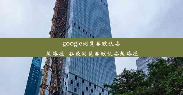 google浏览器默认安装路径_谷歌浏览器默认安装路径