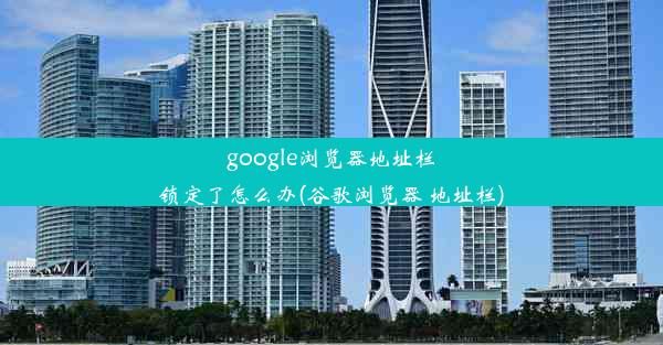 google浏览器地址栏锁定了怎么办(谷歌浏览器 地址栏)