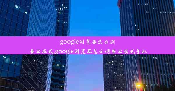 google浏览器怎么调兼容模式,google浏览器怎么调兼容模式手机