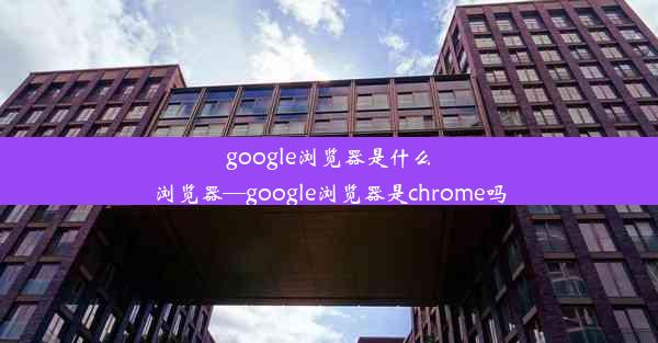 google浏览器是什么浏览器—google浏览器是chrome吗