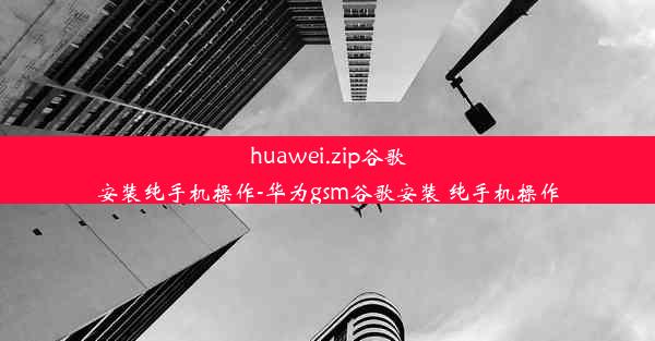 huawei.zip谷歌安装纯手机操作-华为gsm谷歌安装 纯手机操作