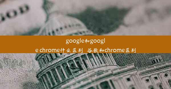 google和google chrome什么区别_谷歌和chrome区别