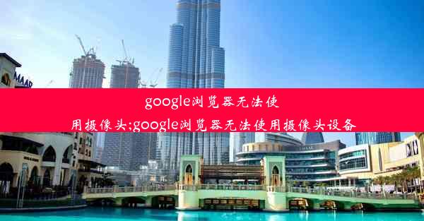 google浏览器无法使用摄像头;google浏览器无法使用摄像头设备