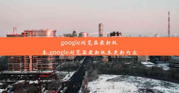 google浏览器最新版本,google浏览器最新版本更新内容