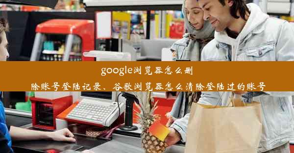 google浏览器怎么删除账号登陆记录、谷歌浏览器怎么清除登陆过的账号